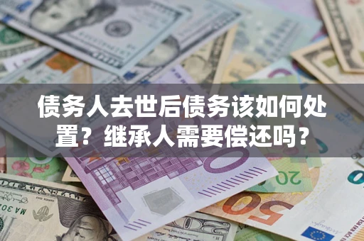 济南债务人去世后债务该如何处置？继承人需要偿还吗？