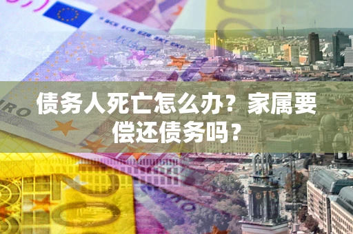 济南债务人死亡怎么办？家属要偿还债务吗？