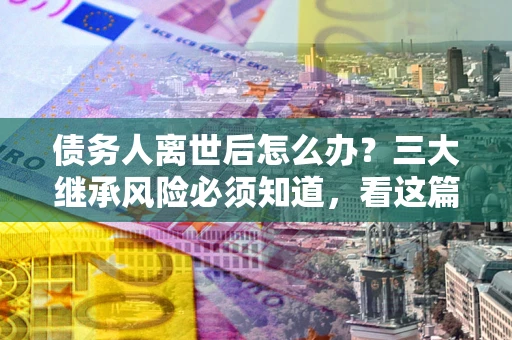 济南债务人离世后怎么办？三大继承风险必须知道，看这篇就够了