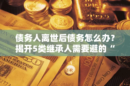 济南债务人离世后债务怎么办？揭开5类继承人需要避的“坑”