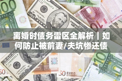 济南离婚时债务雷区全解析｜如何防止被前妻/夫坑惨还债？
