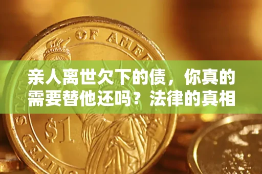 济南亲人离世欠下的债，你真的需要替他还吗？法律的真相或许与你想的不一样